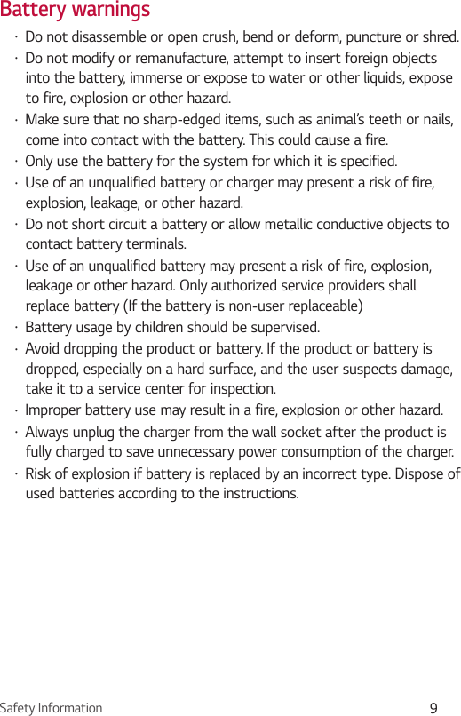 Safety Information 9Battery warnings•  Do not disassemble or open crush, bend or deform, puncture or shred. •  Do not modify or remanufacture, attempt to insert foreign objects into the battery, immerse or expose to water or other liquids, expose to fire, explosion or other hazard. •  Make sure that no sharp-edged items, such as animal’s teeth or nails, come into contact with the battery. This could cause a fire.•  Only use the battery for the system for which it is specified. •  Use of an unqualified battery or charger may present a risk of fire, explosion, leakage, or other hazard. •  Do not short circuit a battery or allow metallic conductive objects to contact battery terminals. •  Use of an unqualified battery may present a risk of fire, explosion, leakage or other hazard. Only authorized service providers shall replace battery (If the battery is non-user replaceable) •  Battery usage by children should be supervised. •  Avoid dropping the product or battery. If the product or battery is dropped, especially on a hard surface, and the user suspects damage, take it to a service center for inspection. •  Improper battery use may result in a fire, explosion or other hazard.•  Always unplug the charger from the wall socket after the product is fully charged to save unnecessary power consumption of the charger.•  Risk of explosion if battery is replaced by an incorrect type. Dispose of used batteries according to the instructions.