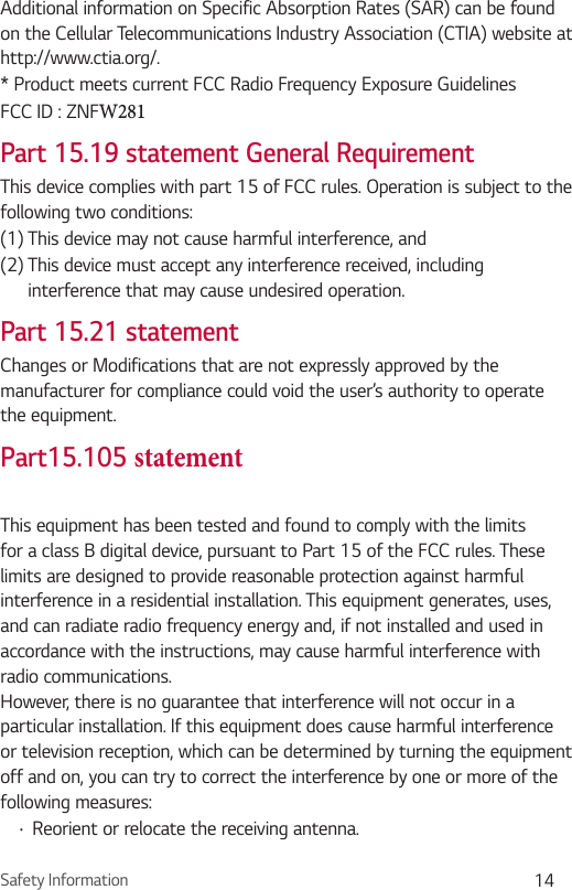 Safety Information 14Additional information on Specific Absorption Rates (SAR) can be found on the Cellular Telecommunications Industry Association (CTIA) website at http://www.ctia.org/.* Product meets current FCC Radio Frequency Exposure GuidelinesFCC ID : ZNFW281 Part 15.19 statement General RequirementThis device complies with part 15 of FCC rules. Operation is subject to the following two conditions:(1) This device may not cause harmful interference, and(2)  This device must accept any interference received, including interference that may cause undesired operation.Part 15.21 statementChanges or Modifications that are not expressly approved by the manufacturer for compliance could void the user’s authority to operate the equipment.Part15.105 statementThis equipment has been tested and found to comply with the limits for a class B digital device, pursuant to Part 15 of the FCC rules. These limits are designed to provide reasonable protection against harmful interference in a residential installation. This equipment generates, uses, and can radiate radio frequency energy and, if not installed and used in accordance with the instructions, may cause harmful interference with radio communications. However, there is no guarantee that interference will not occur in a particular installation. If this equipment does cause harmful interference or television reception, which can be determined by turning the equipment off and on, you can try to correct the interference by one or more of the following measures:•  Reorient or relocate the receiving antenna.