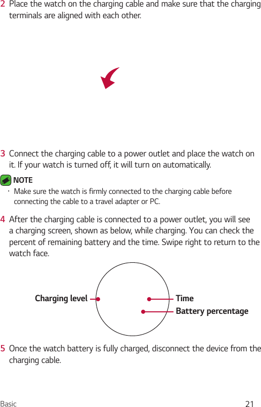Basic 212  Place the watch on the charging cable and make sure that the charging terminals are aligned with each other.3  Connect the charging cable to a power outlet and place the watch on it. If your watch is turned off, it will turn on automatically.  NOTE •  Make sure the watch is firmly connected to the charging cable before connecting the cable to a travel adapter or PC.4  After the charging cable is connected to a power outlet, you will see a charging screen, shown as below, while charging. You can check the percent of remaining battery and the time. Swipe right to return to the watch face.Charging level TimeBattery percentage5  Once the watch battery is fully charged, disconnect the device from the charging cable.