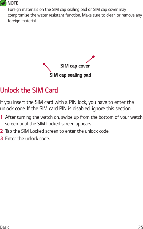 Basic 25 NOTE •  Foreign materials on the SIM cap sealing pad or SIM cap cover may compromise the water resistant function. Make sure to clean or remove any foreign material.SIM cap sealing padSIM cap coverUnlock the SIM CardIf you insert the SIM card with a PIN lock, you have to enter the unlock code. If the SIM card PIN is disabled, ignore this section.1  After turning the watch on, swipe up from the bottom of your watch screen until the SIM Locked screen appears.2  Tap the SIM Locked screen to enter the unlock code.3  Enter the unlock code.