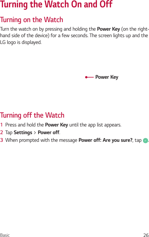 Basic 26Turning the Watch On and OffTurning on the WatchTurn the watch on by pressing and holding the Power Key (on the right-hand side of the device) for a few seconds. The screen lights up and the LG logo is displayed.Power KeyTurning off the Watch1  Press and hold the Power Key until the app list appears.2  Tap Settings &gt; Power off.3  When prompted with the message Power off: Are you sure?, tap  .