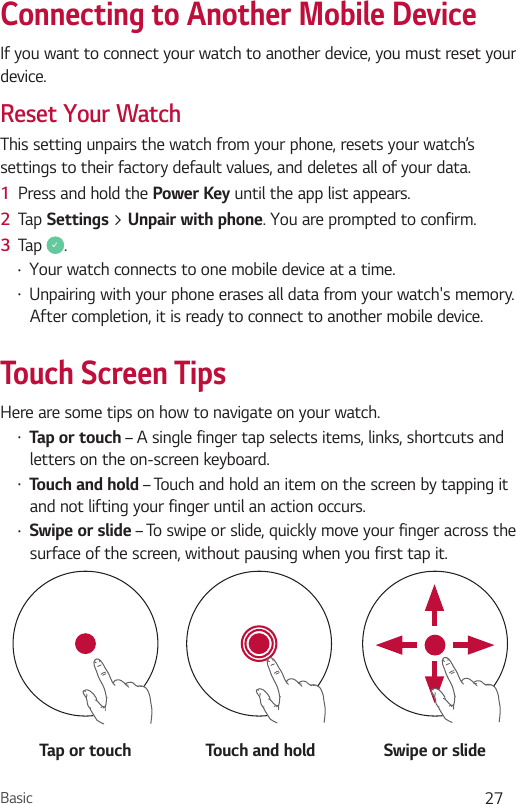 Basic 27Connecting to Another Mobile DeviceIf you want to connect your watch to another device, you must reset your device.Reset Your WatchThis setting unpairs the watch from your phone, resets your watch’s settings to their factory default values, and deletes all of your data.1  Press and hold the Power Key until the app list appears.2  Tap Settings &gt; Unpair with phone. You are prompted to confirm.3  Tap  .•  Your watch connects to one mobile device at a time.•  Unpairing with your phone erases all data from your watch&apos;s memory. After completion, it is ready to connect to another mobile device.Touch Screen TipsHere are some tips on how to navigate on your watch.•  Tap or touch – A single finger tap selects items, links, shortcuts and letters on the on-screen keyboard.•  Touch and hold – Touch and hold an item on the screen by tapping it and not lifting your finger until an action occurs.•  Swipe or slide – To swipe or slide, quickly move your finger across the surface of the screen, without pausing when you first tap it.Tap or touch Touch and hold Swipe or slide