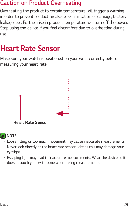 Basic 29Caution on Product OverheatingOverheating the product to certain temperature will trigger a warning in order to prevent product breakage, skin irritation or damage, battery leakage, etc. Further rise in product temperature will turn off the power. Stop using the device if you feel discomfort due to overheating during use.Heart Rate SensorMake sure your watch is positioned on your wrist correctly before measuring your heart rate.Heart Rate Sensor NOTE •  Loose fitting or too much movement may cause inaccurate measurements.•  Never look directly at the heart rate sensor light as this may damage your eyesight.•  Escaping light may lead to inaccurate measurements. Wear the device so it doesn&apos;t touch your wrist bone when taking measurements.