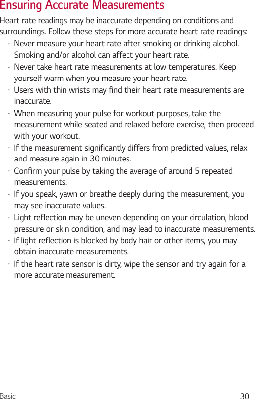 Basic 30Ensuring Accurate MeasurementsHeart rate readings may be inaccurate depending on conditions and surroundings. Follow these steps for more accurate heart rate readings:•  Never measure your heart rate after smoking or drinking alcohol. Smoking and/or alcohol can affect your heart rate.•  Never take heart rate measurements at low temperatures. Keep yourself warm when you measure your heart rate.•  Users with thin wrists may find their heart rate measurements are inaccurate.•  When measuring your pulse for workout purposes, take the measurement while seated and relaxed before exercise, then proceed with your workout.•  If the measurement significantly differs from predicted values, relax and measure again in 30 minutes.•  Confirm your pulse by taking the average of around 5 repeated measurements.•  If you speak, yawn or breathe deeply during the measurement, you may see inaccurate values.•  Light reflection may be uneven depending on your circulation, blood pressure or skin condition, and may lead to inaccurate measurements. •  If light reflection is blocked by body hair or other items, you may obtain inaccurate measurements.•  If the heart rate sensor is dirty, wipe the sensor and try again for a more accurate measurement.