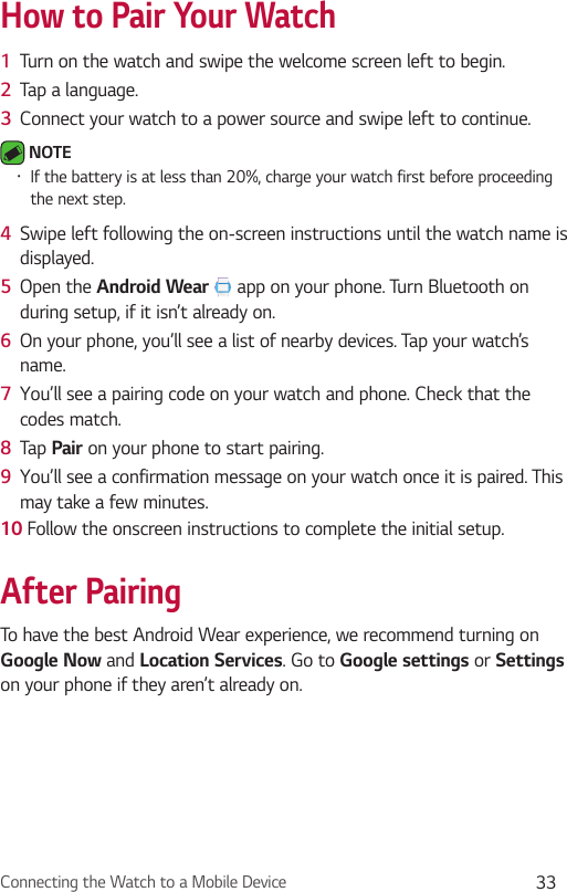 Connecting the Watch to a Mobile Device 33How to Pair Your Watch1  Turn on the watch and swipe the welcome screen left to begin.2  Tap a language. 3  Connect your watch to a power source and swipe left to continue. NOTE •  If the battery is at less than 20%, charge your watch first before proceeding the next step. 4  Swipe left following the on-screen instructions until the watch name is displayed.5  Open the Android Wear  app on your phone. Turn Bluetooth on during setup, if it isn’t already on.6  On your phone, you’ll see a list of nearby devices. Tap your watch’s name.7  You’ll see a pairing code on your watch and phone. Check that the codes match.8  Tap Pair on your phone to start pairing.9  You’ll see a confirmation message on your watch once it is paired. This may take a few minutes.10 Follow the onscreen instructions to complete the initial setup.After PairingTo have the best Android Wear experience, we recommend turning on Google Now and Location Services. Go to Google settings or Settings on your phone if they aren’t already on.