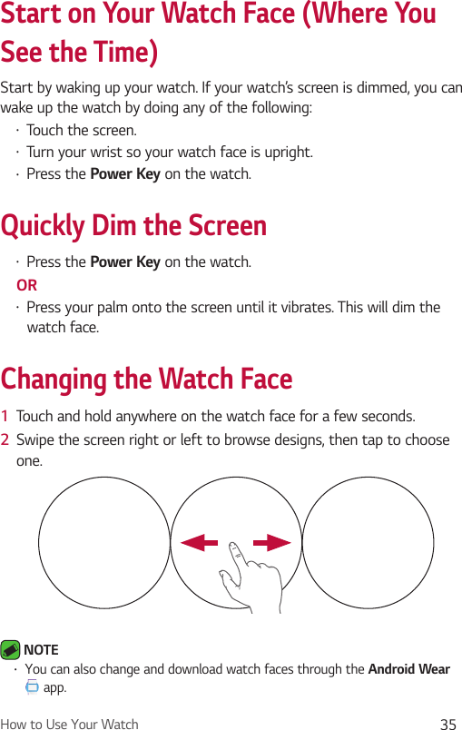 How to Use Your Watch 35Start on Your Watch Face (Where You See the Time)Start by waking up your watch. If your watch’s screen is dimmed, you can wake up the watch by doing any of the following:•  Touch the screen.•  Turn your wrist so your watch face is upright.•  Press the Power Key on the watch.Quickly Dim the Screen•  Press the Power Key on the watch.OR•  Press your palm onto the screen until it vibrates. This will dim the watch face.Changing the Watch Face1  Touch and hold anywhere on the watch face for a few seconds. 2  Swipe the screen right or left to browse designs, then tap to choose one.  NOTE •  You can also change and download watch faces through the Android Wear  app.