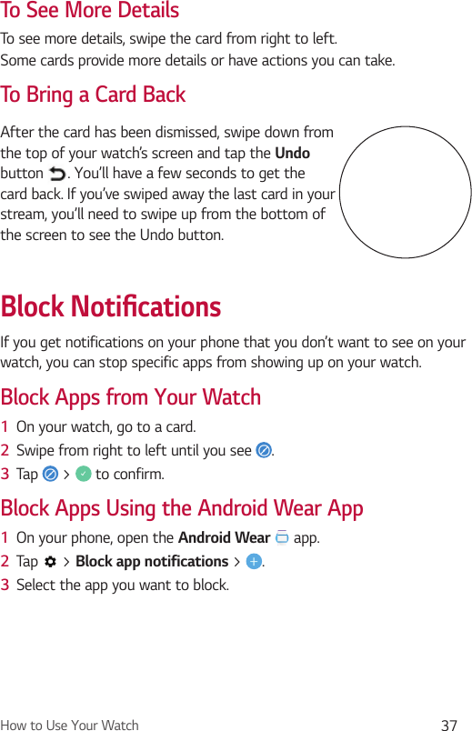 How to Use Your Watch 37To See More DetailsTo see more details, swipe the card from right to left.Some cards provide more details or have actions you can take.To Bring a Card BackAfter the card has been dismissed, swipe down from the top of your watch’s screen and tap the Undo button  . You’ll have a few seconds to get the card back. If you’ve swiped away the last card in your stream, you’ll need to swipe up from the bottom of the screen to see the Undo button.Block Notiﬁ cationsIf you get notifications on your phone that you don’t want to see on your watch, you can stop specific apps from showing up on your watch.Block Apps from Your Watch1  On your watch, go to a card. 2  Swipe from right to left until you see  . 3  Tap   &gt;   to confirm.Block Apps Using the Android Wear App1  On your phone, open the Android Wear  app.2  Tap   &gt; Block app notifications &gt;  .3  Select the app you want to block.
