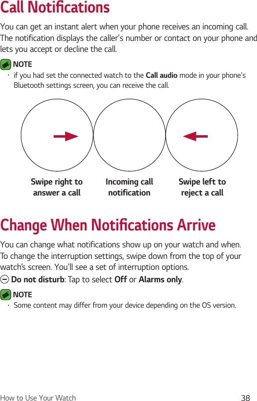 How to Use Your Watch 38Call Notiﬁ cationsYou can get an instant alert when your phone receives an incoming call. The notification displays the caller&apos;s number or contact on your phone and lets you accept or decline the call. NOTE •  if you had set the connected watch to the Call audio mode in your phone&apos;s Bluetooth settings screen, you can receive the call.Swipe right to answer a callIncoming call notificationSwipe left toreject a callChange When Notiﬁ cations ArriveYou can change what notifications show up on your watch and when. To change the interruption settings, swipe down from the top of your watch’s screen. You&apos;ll see a set of interruption options.  Do not disturb: Tap to select Off or Alarms only. NOTE •  Some content may differ from your device depending on the OS version.
