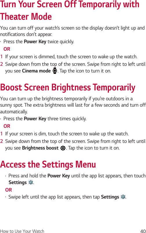 How to Use Your Watch 40Turn Your Screen Off Temporarily with Theater ModeYou can turn off your watch’s screen so the display doesn’t light up and notifications don’t appear. •  Press the Power Key twice quickly. OR1  If your screen is dimmed, touch the screen to wake up the watch.2  Swipe down from the top of the screen. Swipe from right to left until you see Cinema mode . Tap the icon to turn it on.Boost Screen Brightness TemporarilyYou can turn up the brightness temporarily if you’re outdoors in a sunny spot. The extra brightness will last for a few seconds and turn off automatically.•  Press the Power Key three times quickly. OR1  If your screen is dim, touch the screen to wake up the watch.2  Swipe down from the top of the screen. Swipe from right to left until you see Brightness boost . Tap the icon to turn it on. Access the Settings Menu•  Press and hold the Power Key until the app list appears, then touch Settings  .OR•  Swipe left until the app list appears, then tap Settings  .