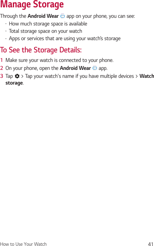 How to Use Your Watch 41Manage StorageThrough the Android Wear  app on your phone, you can see:•  How much storage space is available•  Total storage space on your watch•  Apps or services that are using your watch’s storageTo See the Storage Details:1  Make sure your watch is connected to your phone.2  On your phone, open the Android Wear  app.3  Tap   &gt; Tap your watch&apos;s name if you have multiple devices &gt; Watch storage.