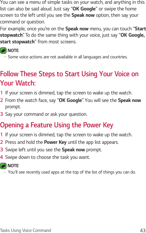 Tasks Using Voice Command 43You can see a menu of simple tasks on your watch, and anything in this list can also be said aloud. Just say “OK Google” or swipe the home screen to the left until you see the Speak now option, then say your command or question.For example, once you’re on the Speak now menu, you can touch “Start stopwatch”. To do the same thing with your voice, just say “OK Google, start stopwatch” from most screens. NOTE •  Some voice actions are not available in all languages and countries.Follow These Steps to Start Using Your Voice on Your Watch:1  If your screen is dimmed, tap the screen to wake up the watch.2  From the watch face, say “OK Google”. You will see the Speak now prompt.3  Say your command or ask your question.Opening a Feature Using the Power Key1  If your screen is dimmed, tap the screen to wake up the watch.2  Press and hold the Power Key until the app list appears.3  Swipe left until you see the Speak now prompt. 4  Swipe down to choose the task you want. NOTE •  You’ll see recently used apps at the top of the list of things you can do. 
