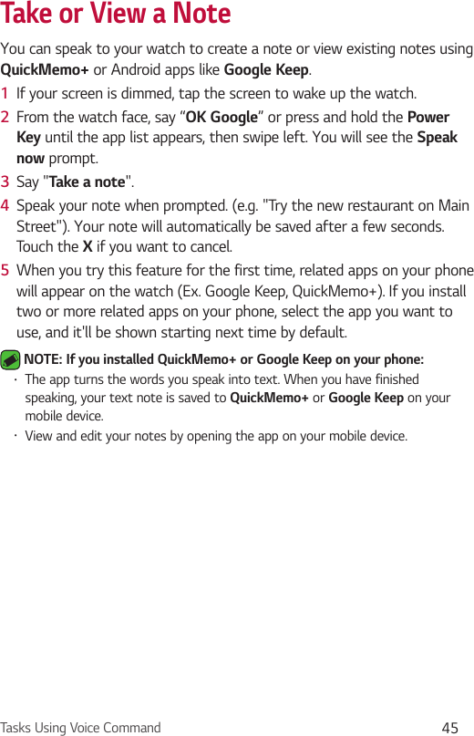 Tasks Using Voice Command 45Take or View a NoteYou can speak to your watch to create a note or view existing notes using QuickMemo+ or Android apps like Google Keep.1  If your screen is dimmed, tap the screen to wake up the watch.2  From the watch face, say “OK Google” or press and hold the Power Key until the app list appears, then swipe left. You will see the Speak now prompt.3  Say &quot;Take a note&quot;. 4  Speak your note when prompted. (e.g. &quot;Try the new restaurant on Main Street&quot;). Your note will automatically be saved after a few seconds. Touch the X if you want to cancel.5  When you try this feature for the first time, related apps on your phone will appear on the watch (Ex. Google Keep, QuickMemo+). If you install two or more related apps on your phone, select the app you want to use, and it&apos;ll be shown starting next time by default. NOTE: If you installed QuickMemo+ or Google Keep on your phone: •  The app turns the words you speak into text. When you have finished speaking, your text note is saved to QuickMemo+ or Google Keep on your mobile device.•  View and edit your notes by opening the app on your mobile device.