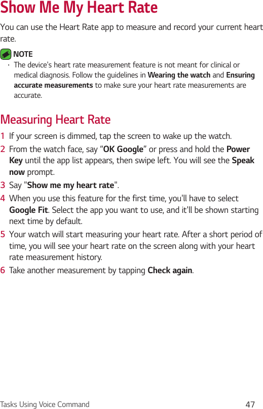 Tasks Using Voice Command 47Show Me My Heart RateYou can use the Heart Rate app to measure and record your current heart rate. NOTE •  The device&apos;s heart rate measurement feature is not meant for clinical or medical diagnosis. Follow the guidelines in Wearing the watch and Ensuring accurate measurements to make sure your heart rate measurements are accurate.Measuring Heart Rate1  If your screen is dimmed, tap the screen to wake up the watch.2  From the watch face, say “OK Google” or press and hold the Power Key until the app list appears, then swipe left. You will see the Speak now prompt.3  Say &quot;Show me my heart rate&quot;.4  When you use this feature for the first time, you&apos;ll have to select Google Fit. Select the app you want to use, and it&apos;ll be shown starting next time by default.5  Your watch will start measuring your heart rate. After a short period of time, you will see your heart rate on the screen along with your heart rate measurement history.6  Take another measurement by tapping Check again.