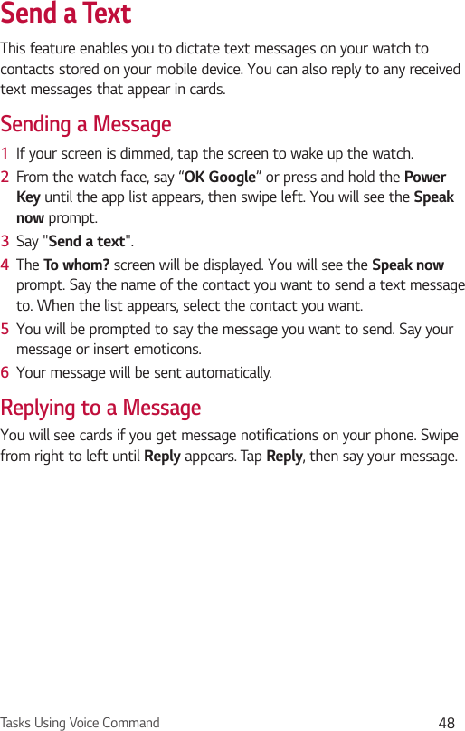 Tasks Using Voice Command 48Send a TextThis feature enables you to dictate text messages on your watch to contacts stored on your mobile device. You can also reply to any received text messages that appear in cards.Sending a Message1  If your screen is dimmed, tap the screen to wake up the watch.2  From the watch face, say “OK Google” or press and hold the Power Key until the app list appears, then swipe left. You will see the Speak now prompt.3  Say &quot;Send a text&quot;. 4  The To whom? screen will be displayed. You will see the Speak now prompt. Say the name of the contact you want to send a text message to. When the list appears, select the contact you want.5  You will be prompted to say the message you want to send. Say your message or insert emoticons.6  Your message will be sent automatically.Replying to a MessageYou will see cards if you get message notifications on your phone. Swipe from right to left until Reply appears. Tap Reply, then say your message. 