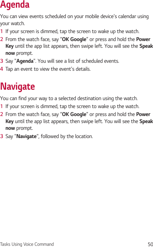 Tasks Using Voice Command 50AgendaYou can view events scheduled on your mobile device&apos;s calendar using your watch.1  If your screen is dimmed, tap the screen to wake up the watch.2  From the watch face, say “OK Google” or press and hold the Power Key until the app list appears, then swipe left. You will see the Speak now prompt.3  Say &quot;Agenda&quot;. You will see a list of scheduled events.4  Tap an event to view the event&apos;s details.NavigateYou can find your way to a selected destination using the watch.1  If your screen is dimmed, tap the screen to wake up the watch.2  From the watch face, say “OK Google” or press and hold the Power Key until the app list appears, then swipe left. You will see the Speak now prompt.3  Say &quot;Navigate&quot;, followed by the location.