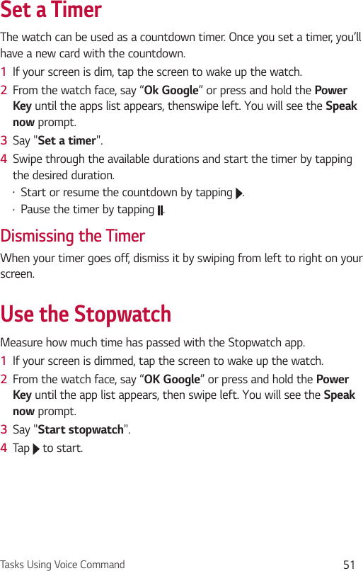 Tasks Using Voice Command 51Set a TimerThe watch can be used as a countdown timer. Once you set a timer, you’ll have a new card with the countdown. 1  If your screen is dim, tap the screen to wake up the watch.2  From the watch face, say “Ok Google” or press and hold the Power Key until the apps list appears, thenswipe left. You will see the Speak now prompt. 3  Say &quot;Set a timer&quot;. 4  Swipe through the available durations and start the timer by tapping the desired duration.•  Start or resume the countdown by tapping  .•  Pause the timer by tapping  .Dismissing the TimerWhen your timer goes off, dismiss it by swiping from left to right on your screen.Use the StopwatchMeasure how much time has passed with the Stopwatch app. 1  If your screen is dimmed, tap the screen to wake up the watch.2  From the watch face, say “OK Google” or press and hold the Power Key until the app list appears, then swipe left. You will see the Speak now prompt.3  Say &quot;Start stopwatch&quot;. 4  Tap   to start.