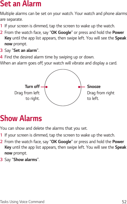Tasks Using Voice Command 52Set an AlarmMultiple alarms can be set on your watch. Your watch and phone alarms are separate.1  If your screen is dimmed, tap the screen to wake up the watch.2  From the watch face, say “OK Google” or press and hold the Power Key until the app list appears, then swipe left. You will see the Speak now prompt.3  Say &quot;Set an alarm&quot;. 4  Find the desired alarm time by swiping up or down. When an alarm goes off, your watch will vibrate and display a card.SnoozeDrag from right to left.Turn offDrag from left to right.Show AlarmsYou can show and delete the alarms that you set.1  If your screen is dimmed, tap the screen to wake up the watch.2  From the watch face, say “OK Google” or press and hold the Power Key until the app list appears, then swipe left. You will see the Speak now prompt.3  Say &quot;Show alarms&quot;.