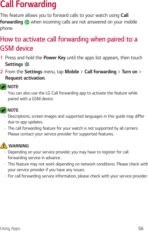 Using Apps 56Call ForwardingThis feature allows you to forward calls to your watch using Call forwarding  when incoming calls are not answered on your mobile phone.How to activate call forwarding when paired to a GSM device1  Press and hold the Power Key until the apps list appears, then touch Settings  .2  From the Settings menu, tap Mobile &gt; Call forwarding &gt; Turn on &gt; Request activation. NOTE •  You can also use the LG Call forwarding app to activate the feature while paired with a GSM device. NOTE •  Descriptions, screen images and supported languages in this guide may differ due to app updates.•  The call forwarding feature for your watch is not supported by all carriers. Please contact your service provider for supported features. WARNING•  Depending on your service provider, you may have to register for call forwarding service in advance.•  This feature may not work depending on network conditions. Please check with your service provider if you have any issues.•  For call forwarding service information, please check with your service provider.