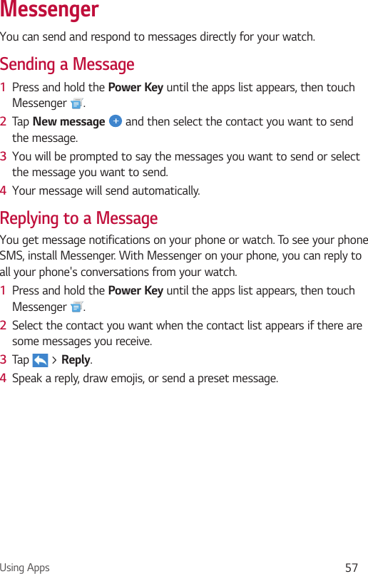 Using Apps 57MessengerYou can send and respond to messages directly for your watch.Sending a Message1  Press and hold the Power Key until the apps list appears, then touch Messenger  .2  Tap New message  and then select the contact you want to send the message.3  You will be prompted to say the messages you want to send or select the message you want to send.4  Your message will send automatically.Replying to a MessageYou get message notifications on your phone or watch. To see your phone SMS, install Messenger. With Messenger on your phone, you can reply to all your phone&apos;s conversations from your watch.1  Press and hold the Power Key until the apps list appears, then touch Messenger  .2  Select the contact you want when the contact list appears if there are some messages you receive.3  Tap   &gt; Reply.4  Speak a reply, draw emojis, or send a preset message.