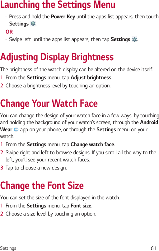 Settings 61Launching the Settings Menu•  Press and hold the Power Key until the apps list appears, then touch Settings .OR•  Swipe left until the apps list appears, then tap Settings  .Adjusting Display BrightnessThe brightness of the watch display can be altered on the device itself.1  From the Settings menu, tap Adjust brightness.2  Choose a brightness level by touching an option.Change Your Watch FaceYou can change the design of your watch face in a few ways: by touching and holding the background of your watch’s screen, through the Android Wear   app on your phone, or through the Settings menu on your watch.1  From the Settings menu, tap Change watch face.2  Swipe right and left to browse designs. If you scroll all the way to the left, you’ll see your recent watch faces.3  Tap to choose a new design.Change the Font SizeYou can set the size of the font displayed in the watch. 1  From the Settings menu, tap Font size.2  Choose a size level by touching an option.