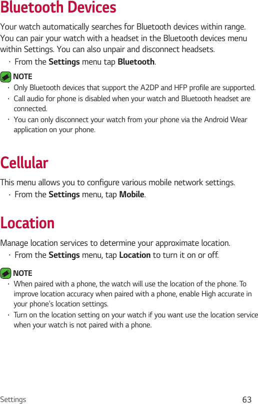 Settings 63Bluetooth DevicesYour watch automatically searches for Bluetooth devices within range. You can pair your watch with a headset in the Bluetooth devices menu within Settings. You can also unpair and disconnect headsets.•  From the Settings menu tap Bluetooth.  NOTE •  Only Bluetooth devices that support the A2DP and HFP profile are supported.•  Call audio for phone is disabled when your watch and Bluetooth headset are connected.•  You can only disconnect your watch from your phone via the Android Wear application on your phone.CellularThis menu allows you to configure various mobile network settings.•  From the Settings menu, tap Mobile.LocationManage location services to determine your approximate location.•  From the Settings menu, tap Location to turn it on or off. NOTE •  When paired with a phone, the watch will use the location of the phone. To improve location accuracy when paired with a phone, enable High accurate in your phone&apos;s location settings.•  Turn on the location setting on your watch if you want use the location service when your watch is not paired with a phone.