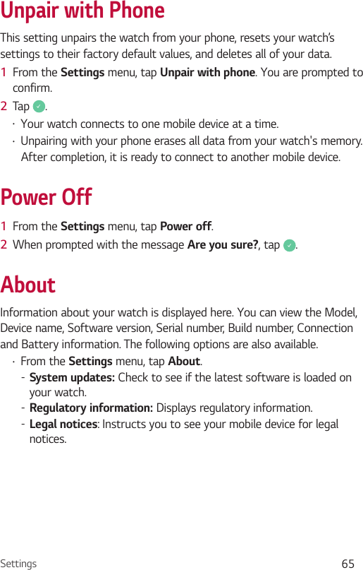 Settings 65Unpair with PhoneThis setting unpairs the watch from your phone, resets your watch’s settings to their factory default values, and deletes all of your data.1  From the Settings menu, tap Unpair with phone. You are prompted to confirm.2  Tap  .•  Your watch connects to one mobile device at a time.•  Unpairing with your phone erases all data from your watch&apos;s memory. After completion, it is ready to connect to another mobile device.Power Off1  From the Settings menu, tap Power off.2  When prompted with the message Are you sure?, tap  .AboutInformation about your watch is displayed here. You can view the Model, Device name, Software version, Serial number, Build number, Connection and Battery information. The following options are also available. •  From the Settings menu, tap About. -System updates: Check to see if the latest software is loaded on your watch. -Regulatory information: Displays regulatory information. -Legal notices: Instructs you to see your mobile device for legal notices.