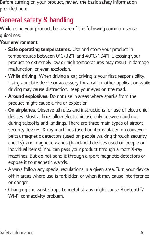 Safety Information 6Before turning on your product, review the basic safety information provided here. General safety &amp; handlingWhile using your product, be aware of the following common-sense guidelines.Your environment•  Safe operating temperatures. Use and store your product in temperatures between 0°C/32°F and 40°C/104°F. Exposing your product to extremely low or high temperatures may result in damage, malfunction, or even explosion.•  While driving. When driving a car, driving is your first responsibility. Using a mobile device or accessory for a call or other application while driving may cause distraction. Keep your eyes on the road. •  Around explosives. Do not use in areas where sparks from the product might cause a fire or explosion.•  On airplanes. Observe all rules and instructions for use of electronic devices. Most airlines allow electronic use only between and not during takeoffs and landings. There are three main types of airport security devices: X-ray machines (used on items placed on conveyor belts), magnetic detectors (used on people walking through security checks), and magnetic wands (hand-held devices used on people or individual items). You can pass your product through airport X-ray machines. But do not send it through airport magnetic detectors or expose it to magnetic wands.•  Always follow any special regulations in a given area. Turn your device off in areas where use is forbidden or when it may cause interference or danger.•  Changing the wrist straps to metal straps might cause Bluetooth®/Wi-Fi connectivity problem.