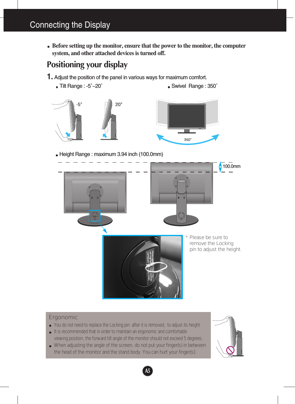 100.0mmA5Connecting the DisplayBefore setting up the monitor, ensure that the power to the monitor, the computersystem, and other attached devices is turned off. Positioning your display1. Adjust the position of the panel in various ways for maximum comfort.Tilt Range : -5˚~20˚                                                  Swivel  Range : 350˚ErgonomicYou do not need to replace the Locking pin  after it is removed,  to adjust its height. It is recommended that in order to maintain an ergonomic and comfortable viewing position, the forward tilt angle of the monitor should not exceed 5 degrees.When adjusting the angle of the screen, do not put your finger(s) in between the head of the monitor and the stand body. You can hurt your finger(s).Height Range : maximum 3.94 inch (100.0mm)* Please be sure to       remove the Locking pin to adjust the height.   