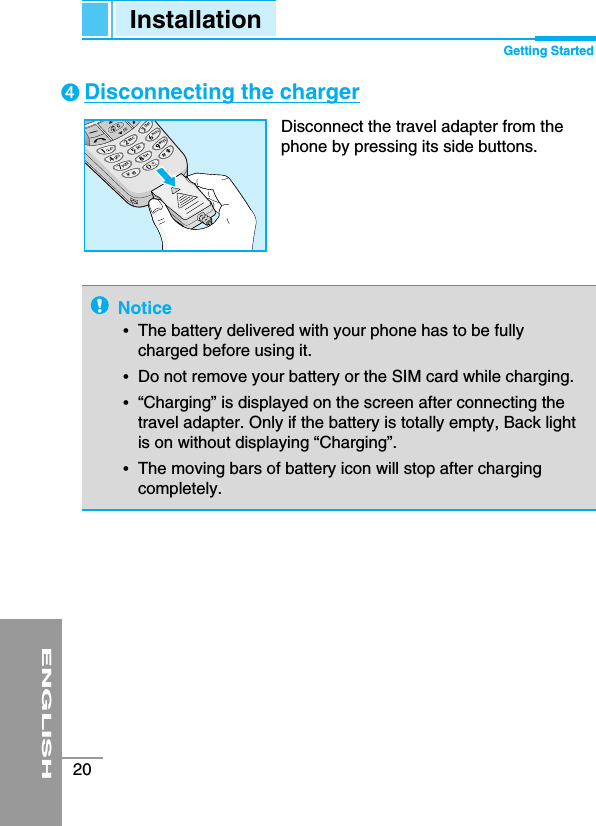 ENGLISH20Notice•The battery delivered with your phone has to be fullycharged before using it.•Do not remove your battery or the SIM card while charging.•“Charging” is displayed on the screen after connecting thetravel adapter. Only if the battery is totally empty, Back lightis on without displaying “Charging”.•The moving bars of battery icon will stop after chargingcompletely.Disconnecting the chargerDisconnect the travel adapter from thephone by pressing its side buttons.➍Installation Getting Started