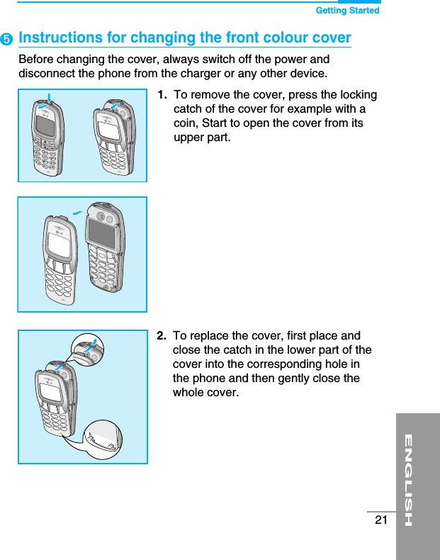 Getting StartedENGLISH21Instructions for changing the front colour cover Before changing the cover, always switch off the power anddisconnect the phone from the charger or any other device.➎1. To remove the cover, press the lockingcatch of the cover for example with acoin, Start to open the cover from itsupper part.2. To replace the cover, first place andclose the catch in the lower part of thecover into the corresponding hole inthe phone and then gently close thewhole cover.