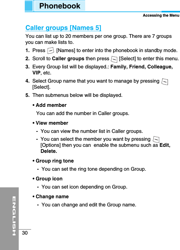 ENGLISH30Caller groups [Names 5]You can list up to 20 members per one group. There are 7 groupsyou can make lists to.1. Press        [Names] to enter into the phonebook in standby mode.2. Scroll to Caller groups then press       [Select] to enter this menu.3. Every Group list will be displayed.: Family, Friend, Colleague,VIP, etc.4.  Select Group name that you want to manage by pressing[Select].5. Then submenus below will be displayed.• Add member You can add the number in Caller groups.• View member-You can view the number list in Caller groups.-You can select the member you want by pressing[Options] then you can  enable the submenu such as Edit,Delete.• Group ring tone-You can set the ring tone depending on Group.• Group icon-You can set icon depending on Group.• Change name-You can change and edit the Group name.PhonebookAccessing the Menu