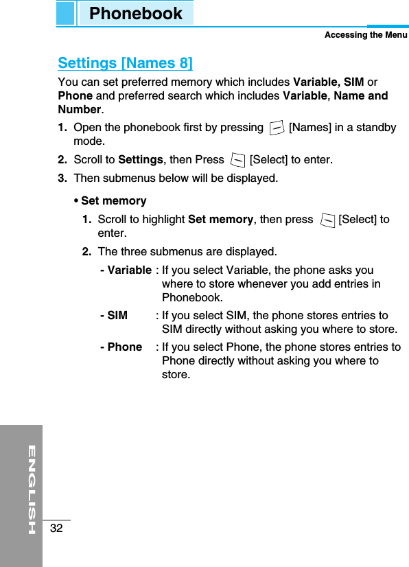 ENGLISH32Settings [Names 8] You can set preferred memory which includes Variable, SIM orPhone and preferred search which includes Variable, Name andNumber.1.  Open the phonebook first by pressing        [Names] in a standbymode.2. Scroll to Settings, then Press        [Select] to enter.3.  Then submenus below will be displayed.• Set memory1.  Scroll to highlight Set memory, then press        [Select] toenter. 2.  The three submenus are displayed.- Variable : If you select Variable, the phone asks youwhere to store whenever you add entries inPhonebook.- SIM  : If you select SIM, the phone stores entries toSIM directly without asking you where to store.- Phone : If you select Phone, the phone stores entries toPhone directly without asking you where tostore.PhonebookAccessing the Menu
