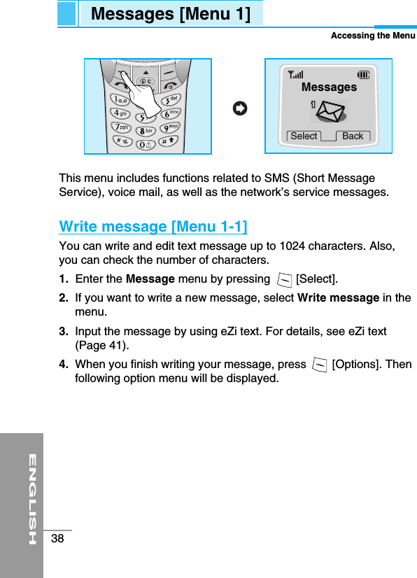 ENGLISH38This menu includes functions related to SMS (Short MessageService), voice mail, as well as the network’s service messages.Write message [Menu 1-1]You can write and edit text message up to 1024 characters. Also,you can check the number of characters.1. Enter the Message menu by pressing        [Select].2.  If you want to write a new message, select Write message in themenu.3.  Input the message by using eZi text. For details, see eZi text(Page 41).4.  When you finish writing your message, press        [Options]. Thenfollowing option menu will be displayed.Messages [Menu 1]Accessing the MenuSelect BackMessages