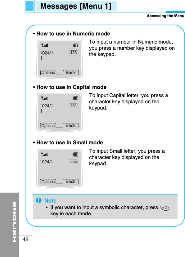ENGLISH42Messages [Menu 1]Accessing the Menu• How to use in Numeric modeTo input a number in Numeric mode,you press a number key displayed onthe keypad. • How to use in Capital modeTo input Capital letter, you press acharacter key displayed on thekeypad.• How to use in Small modeTo input Small letter, you press acharacter key displayed on thekeypad.1024/1 123BackOptions1024/1BackOptions1024/1 abcBackOptionsNote•  If you want to input a symbolic character, presskey in each mode.