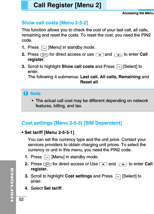 ENGLISH52Show call costs [Menu 2-5-2] This function allows you to check the cost of your last call, all calls,remaining and reset the costs. To reset the cost, you need the PIN2code.1. Press        [Menu] in standby mode.2.  Press         for direct access or use         and          to enter Callregister.3.  Scroll to highlight Show call costs and Press       [Select] toenter. The following 4 submenus: Last call, All calls, Remaining andReset all.Cost settings [Menu 2-5-3] [SIM Dependent]• Set tariff [Menu 2-5-3-1]You can set the currency type and the unit price. Contact yourservices providers to obtain charging unit prices. To select thecurrency or unit in this menu, you need the PIN2 code. 1. Press        [Menu] in standby mode.2. Press         for direct access or Use         and           to enter Callregister.3. Scroll to highlight Cost settings and Press        [Select] toenter.4.  Select Set tariff.Call Register [Menu 2]Accessing the MenuNote•  The actual call cost may be different depending on networkfeatures, billing, and tax.