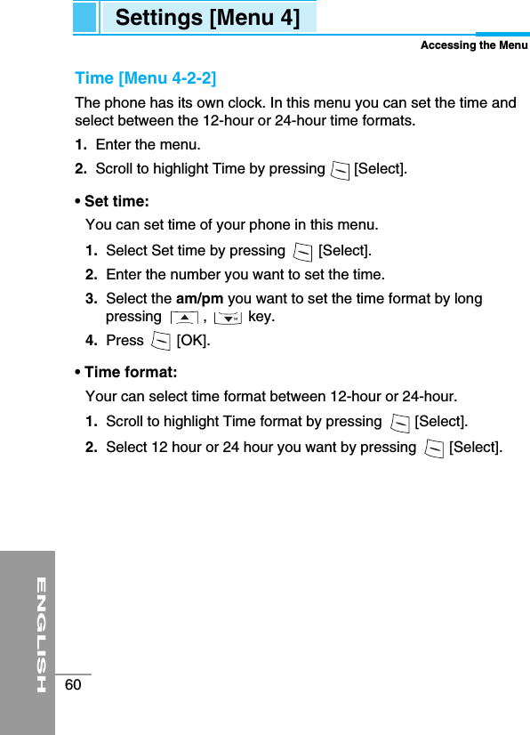 ENGLISH60Time [Menu 4-2-2]The phone has its own clock. In this menu you can set the time andselect between the 12-hour or 24-hour time formats. 1.  Enter the menu.2.  Scroll to highlight Time by pressing       [Select].• Set time: You can set time of your phone in this menu. 1. Select Set time by pressing        [Select].2.  Enter the number you want to set the time.3.  Select the am/pm you want to set the time format by longpressing          ,          key.4. Press        [OK].• Time format: Your can select time format between 12-hour or 24-hour.1. Scroll to highlight Time format by pressing        [Select].2. Select 12 hour or 24 hour you want by pressing        [Select].Settings [Menu 4]Accessing the Menu
