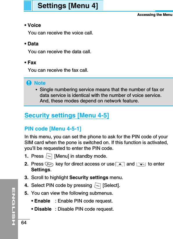 ENGLISH64• VoiceYou can receive the voice call.• DataYou can receive the data call.• FaxYou can receive the fax call.Security settings [Menu 4-5] PIN code [Menu 4-5-1]In this menu, you can set the phone to ask for the PIN code of yourSIM card when the pone is switched on. If this function is activated,you’ll be requested to enter the PIN code.1. Press        [Menu] in standby mode.2.  Press         key for direct access or use         and          to enterSettings.3. Scroll to highlight Security settings menu.4. Select PIN code by pressing        [Select].5. You can view the following submenus. • Enable : Enable PIN code request.• Disable : Disable PIN code request.Settings [Menu 4]Accessing the MenuNote•  Single numbering service means that the number of fax ordata service is identical with the number of voice service.And, these modes depend on network feature.