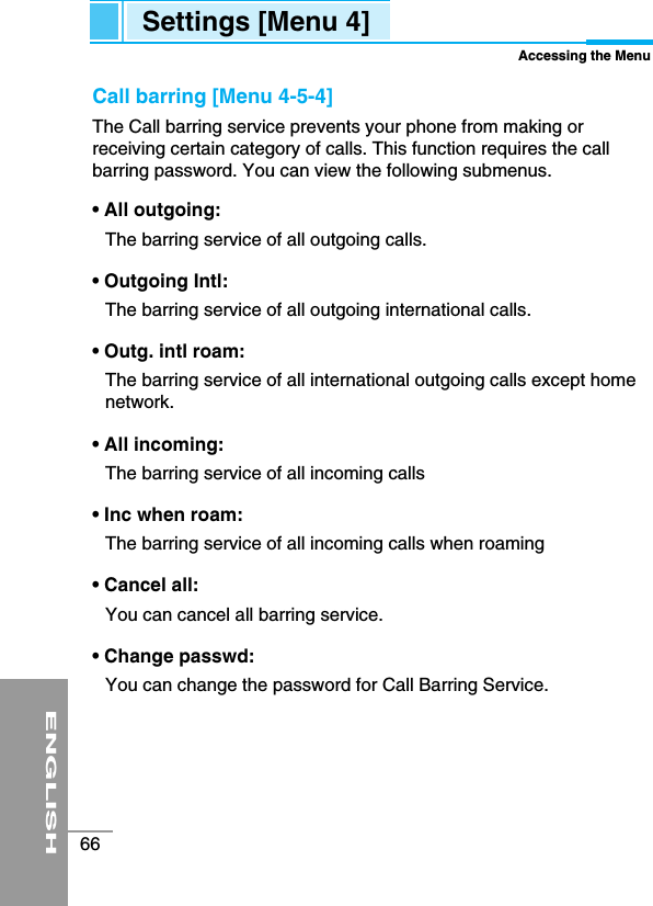 ENGLISH66Settings [Menu 4]Accessing the MenuCall barring [Menu 4-5-4]The Call barring service prevents your phone from making orreceiving certain category of calls. This function requires the callbarring password. You can view the following submenus. • All outgoing: The barring service of all outgoing calls.• Outgoing Intl:The barring service of all outgoing international calls.• Outg. intl roam: The barring service of all international outgoing calls except homenetwork.• All incoming: The barring service of all incoming calls• Inc when roam: The barring service of all incoming calls when roaming• Cancel all: You can cancel all barring service.• Change passwd: You can change the password for Call Barring Service. 
