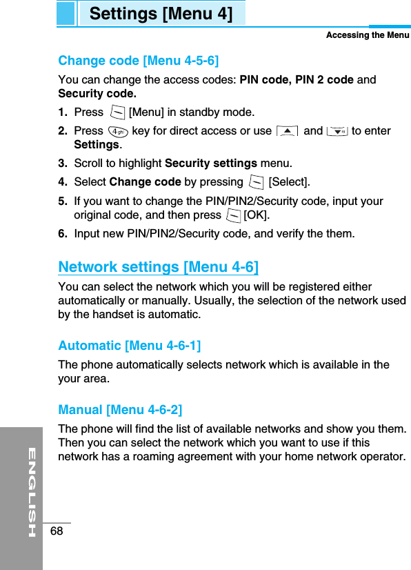 ENGLISH68Settings [Menu 4]Accessing the MenuChange code [Menu 4-5-6]You can change the access codes: PIN code, PIN 2 code andSecurity code.1. Press        [Menu] in standby mode.2.  Press         key for direct access or use          and         to enterSettings.3.  Scroll to highlight Security settings menu.4. Select Change code by pressing        [Select].5.  If you want to change the PIN/PIN2/Security code, input youroriginal code, and then press       [OK].6. Input new PIN/PIN2/Security code, and verify the them.Network settings [Menu 4-6]You can select the network which you will be registered eitherautomatically or manually. Usually, the selection of the network usedby the handset is automatic. Automatic [Menu 4-6-1]The phone automatically selects network which is available in theyour area.Manual [Menu 4-6-2]The phone will find the list of available networks and show you them.Then you can select the network which you want to use if thisnetwork has a roaming agreement with your home network operator. 