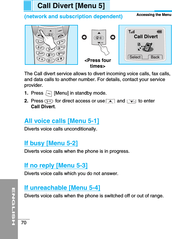 ENGLISH70Call Divert [Menu 5]Accessing the Menu(network and subscription dependent)The Call divert service allows to divert incoming voice calls, fax calls,and data calls to another number. For details, contact your serviceprovider.1. Press        [Menu] in standby mode.2. Press         for direct access or use         and          to enter Call Divert.All voice calls [Menu 5-1]Diverts voice calls unconditionally. If busy [Menu 5-2]Diverts voice calls when the phone is in progress.If no reply [Menu 5-3]Diverts voice calls which you do not answer.If unreachable [Menu 5-4]Diverts voice calls when the phone is switched off or out of range.Select Back&lt;Press fourtimes&gt;Call Divert