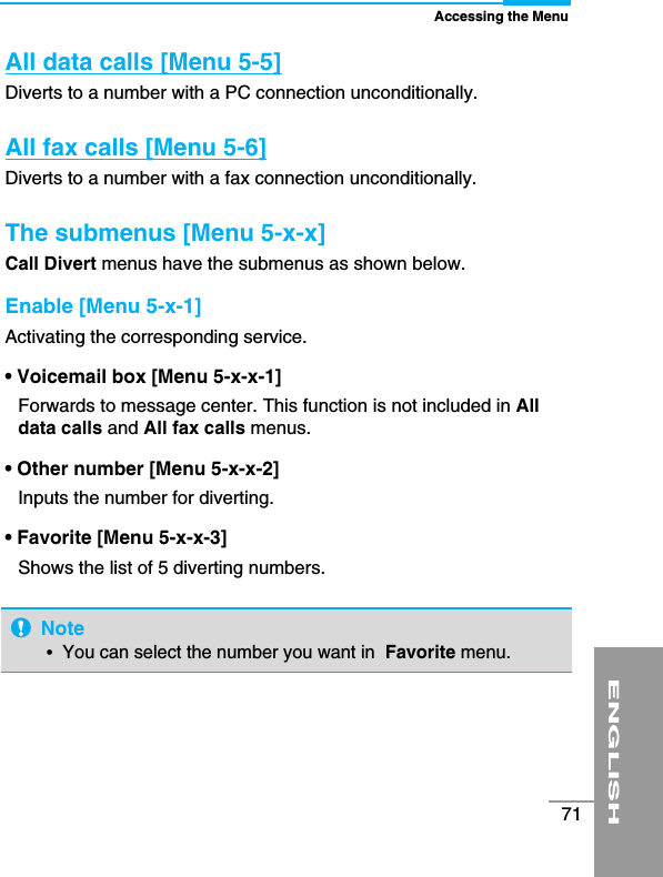 ENGLISH71Accessing the MenuAll data calls [Menu 5-5]Diverts to a number with a PC connection unconditionally. All fax calls [Menu 5-6] Diverts to a number with a fax connection unconditionally.The submenus [Menu 5-x-x]Call Divert menus have the submenus as shown below.Enable [Menu 5-x-1]Activating the corresponding service.• Voicemail box [Menu 5-x-x-1]Forwards to message center. This function is not included in Alldata calls and All fax calls menus.• Other number [Menu 5-x-x-2]Inputs the number for diverting.• Favorite [Menu 5-x-x-3]Shows the list of 5 diverting numbers. Note• You can select the number you want in  Favorite menu. 