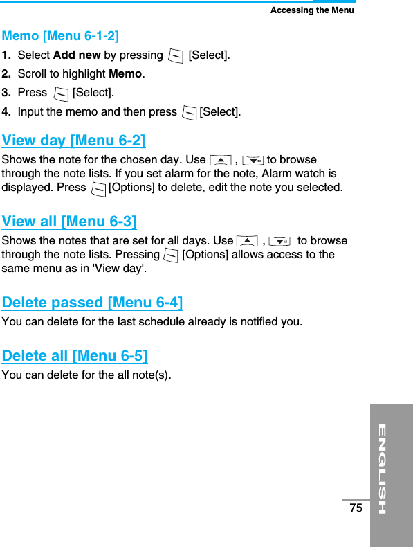 Accessing the MenuENGLISH75Memo [Menu 6-1-2]1.  Select Add new by pressing        [Select].2. Scroll to highlight Memo.3.  Press        [Select].4.  Input the memo and then press       [Select].View day [Menu 6-2]Shows the note for the chosen day. Use         ,         to browsethrough the note lists. If you set alarm for the note, Alarm watch isdisplayed. Press       [Options] to delete, edit the note you selected. View all [Menu 6-3]Shows the notes that are set for all days. Use         ,          to browsethrough the note lists. Pressing       [Options] allows access to thesame menu as in &apos;View day&apos;.Delete passed [Menu 6-4]You can delete for the last schedule already is notified you.Delete all [Menu 6-5]You can delete for the all note(s).