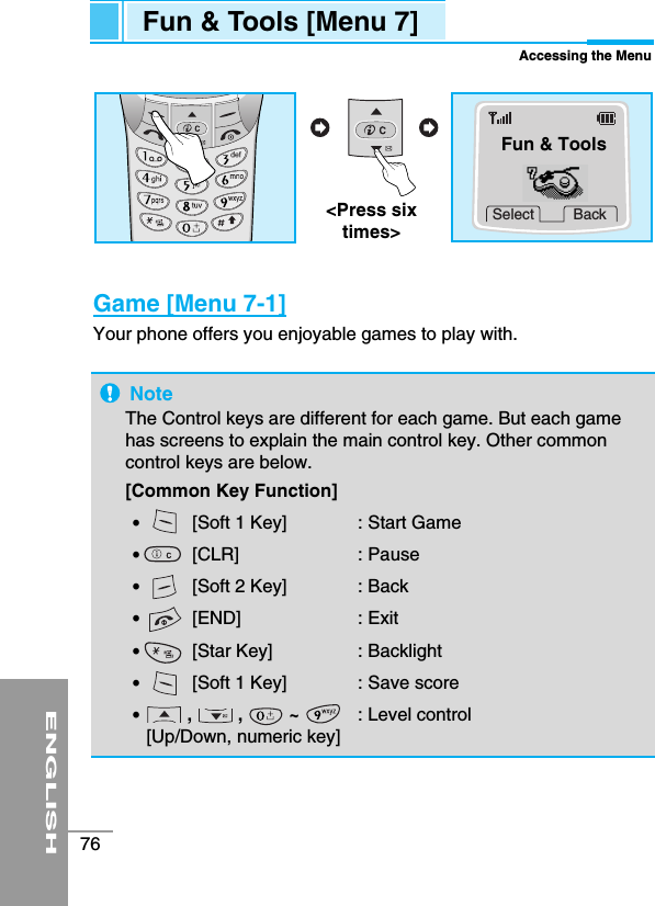 ENGLISH76Fun &amp; Tools [Menu 7]Accessing the MenuGame [Menu 7-1]Your phone offers you enjoyable games to play with.NoteThe Control keys are different for each game. But each gamehas screens to explain the main control key. Other commoncontrol keys are below.  [Common Key Function]•  [Soft 1 Key]  : Start Game•  [CLR] : Pause•  [Soft 2 Key]  : Back•  [END] : Exit•  [Star Key]  : Backlight•  [Soft 1 Key]  : Save score•  ,         ,         ~        : Level control[Up/Down, numeric key] Select Back&lt;Press sixtimes&gt;Fun &amp; Tools