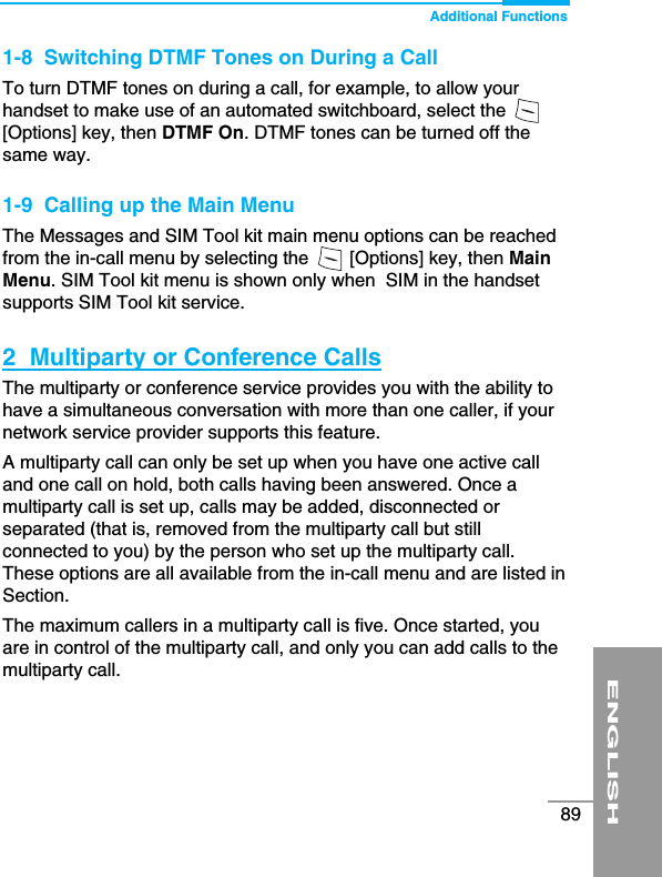 Additional FunctionsENGLISH891-8  Switching DTMF Tones on During a CallTo turn DTMF tones on during a call, for example, to allow yourhandset to make use of an automated switchboard, select the [Options] key, then DTMF On. DTMF tones can be turned off thesame way.1-9  Calling up the Main MenuThe Messages and SIM Tool kit main menu options can be reachedfrom the in-call menu by selecting the        [Options] key, then MainMenu. SIM Tool kit menu is shown only when  SIM in the handsetsupports SIM Tool kit service.2  Multiparty or Conference CallsThe multiparty or conference service provides you with the ability tohave a simultaneous conversation with more than one caller, if yournetwork service provider supports this feature.A multiparty call can only be set up when you have one active calland one call on hold, both calls having been answered. Once amultiparty call is set up, calls may be added, disconnected orseparated (that is, removed from the multiparty call but stillconnected to you) by the person who set up the multiparty call.These options are all available from the in-call menu and are listed inSection.The maximum callers in a multiparty call is five. Once started, youare in control of the multiparty call, and only you can add calls to themultiparty call.