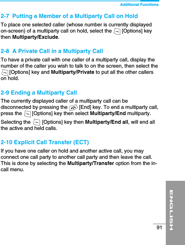 ENGLISH91Additional Functions2-7  Putting a Member of a Multiparty Call on HoldTo place one selected caller (whose number is currently displayedon-screen) of a multiparty call on hold, select the       [Options] keythen Multiparty/Exclude.2-8  A Private Call in a Multiparty CallTo have a private call with one caller of a multiparty call, display thenumber of the caller you wish to talk to on the screen, then select the [Options] key and Multiparty/Private to put all the other callerson hold.2-9 Ending a Multiparty CallThe currently displayed caller of a multiparty call can bedisconnected by pressing the        [End] key. To end a multiparty call,press the       [Options] key then select Multiparty/End multiparty.Selecting the        [Options] key then Multiparty/End all, will end allthe active and held calls.2-10 Explicit Call Transfer (ECT)If you have one caller on hold and another active call, you mayconnect one call party to another call party and then leave the call.This is done by selecting the Multiparty/Transfer option from the in-call menu.