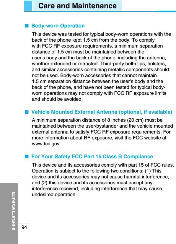 ENGLISH94Care and Maintenance■  Body-worn OperationThis device was tested for typical body-worn operations with theback of the phone kept 1.5 cm from the body. To complywith FCC RF exposure requirements, a minimum separationdistance of 1.5 cm must be maintained between theuser’s body and the back of the phone, including the antenna,whether extended or retracted. Third-party belt-clips, holsters,and similar accessories containing metallic components shouldnot be used. Body-worn accessories that cannot maintain 1.5 cm separation distance between the user’s body and theback of the phone, and have not been tested for typical body-worn operations may not comply with FCC RF exposure limitsand should be avoided.■  Vehicle Mounted External Antenna (optional, if available)A minimum separation distance of 8 inches (20 cm) must bemaintained between the user/bystander and the vehicle mountedexternal antenna to satisfy FCC RF exposure requirements. Formore information about RF exposure, visit the FCC website atwww.fcc.gov■  For Your Safety FCC Part 15 Class B ComplianceThis device and its accessories comply with part 15 of FCC rules.Operation is subject to the following two conditions: (1) Thisdevice and its accessories may not cause harmful interference,and (2) this device and its accessories must accept anyinterference received, including interference that may causeundesired operation.