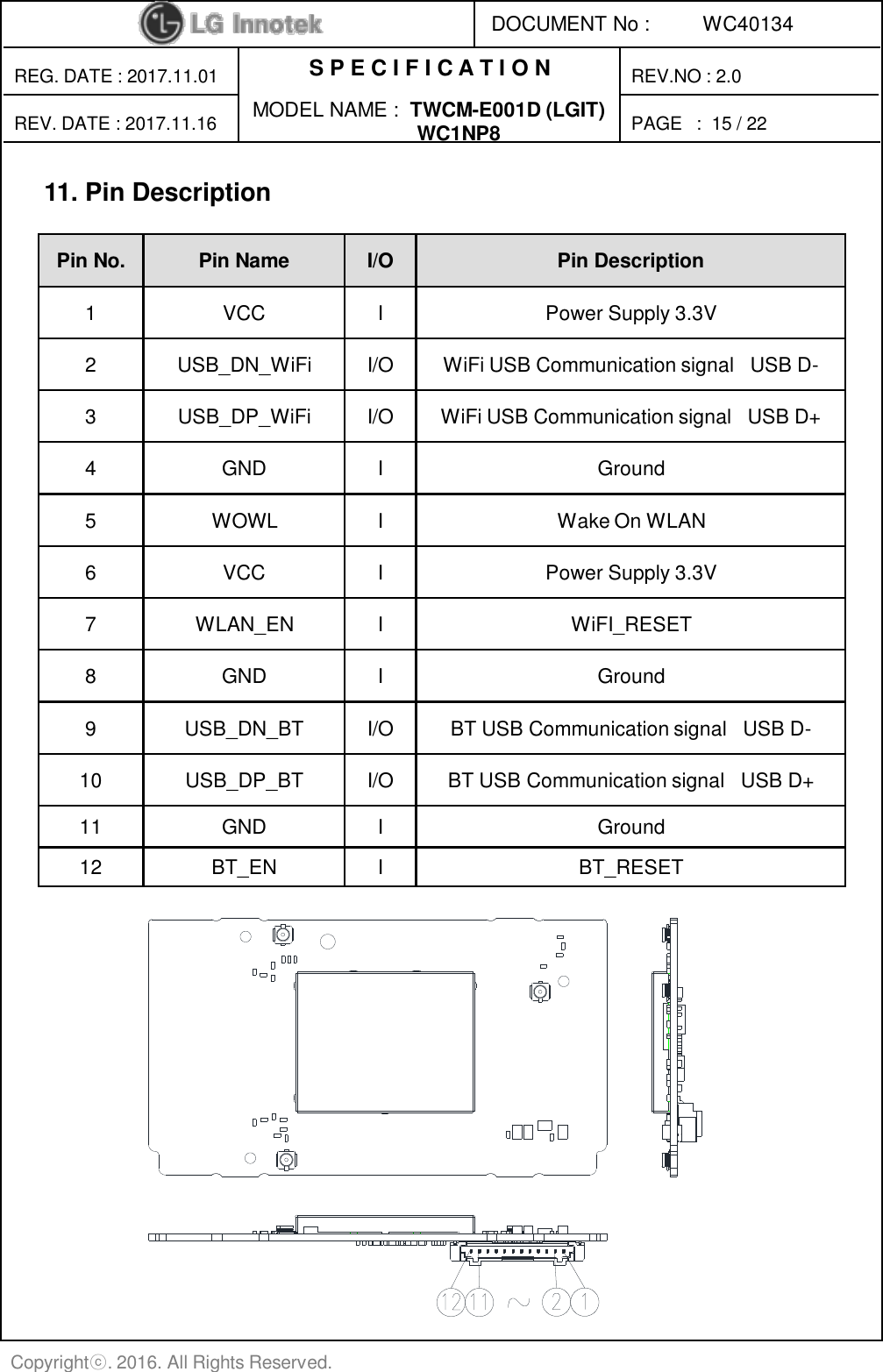 S P E C I F I C A T I O N PAGE   : DOCUMENT No : REG. DATE : 2017.11.01 MODEL NAME :  TWCM-E001D (LGIT)                                WC1NP8 REV. DATE : 2017.11.16 REV.NO : 2.0 WC40134 Copyrightⓒ. 2016. All Rights Reserved. 15 / 22  11. Pin Description Pin No.  Pin Name  I/O  Pin Description 1  VCC  I  Power Supply 3.3V 2  USB_DN_WiFi  I/O  WiFi USB Communication signal   USB D- 3  USB_DP_WiFi  I/O  WiFi USB Communication signal   USB D+ 4  GND  I  Ground 5  WOWL  I  Wake On WLAN 6  VCC  I  Power Supply 3.3V 7  WLAN_EN  I  WiFI_RESET 8  GND  I  Ground 9  USB_DN_BT  I/O  BT USB Communication signal   USB D- 10  USB_DP_BT  I/O  BT USB Communication signal   USB D+ 11  GND  I  Ground 12  BT_EN  I  BT_RESET 