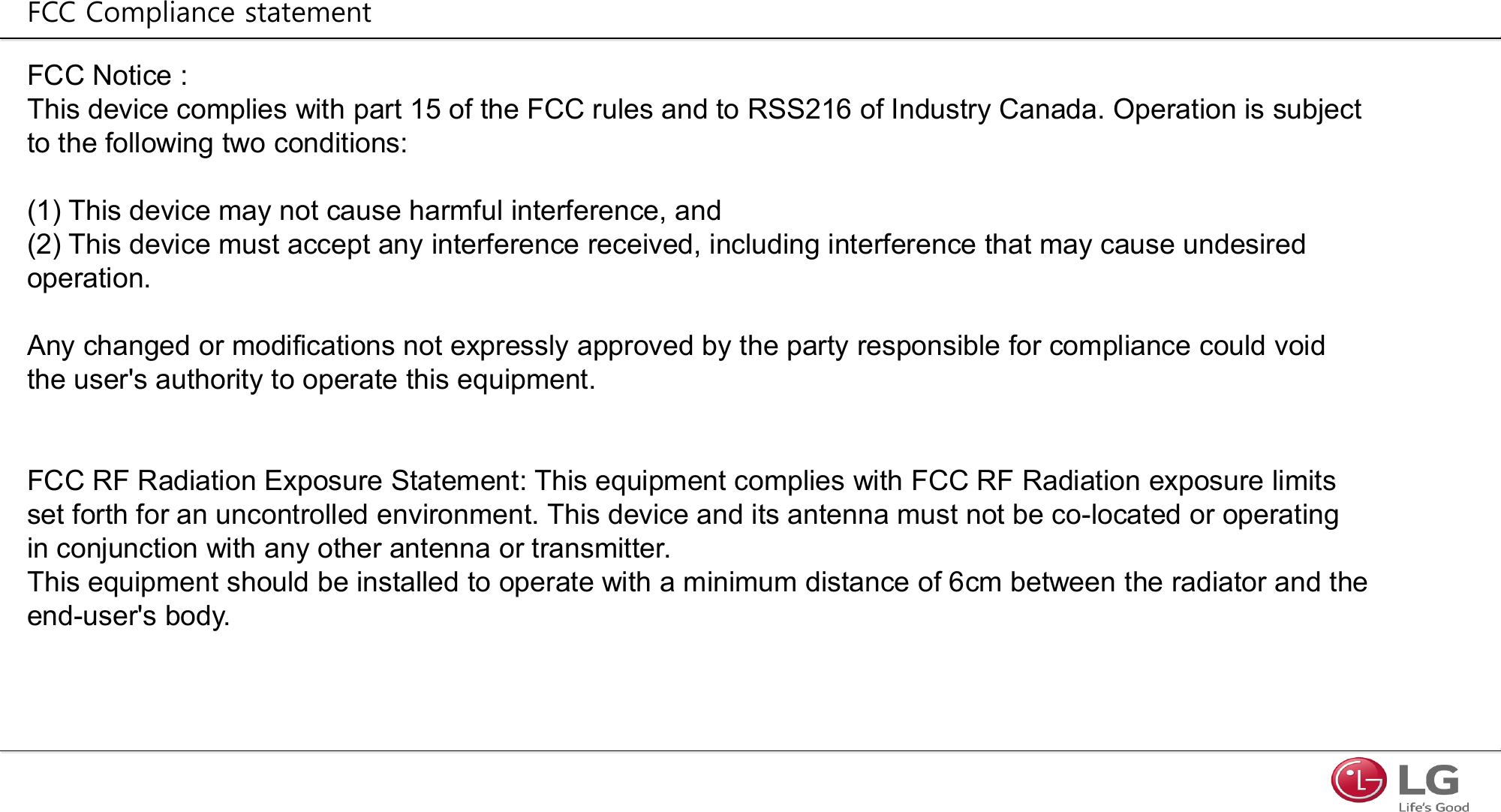 FCC Notice : This device complies with part 15 of the FCC rules and to RSS216 of Industry Canada. Operation is subject to the following two conditions:(1) This device may not cause harmful interference, and(2) This device must accept any interference received, including interference that may cause undesired operation.Any changed or modifications not expressly approved by the party responsible for compliance could void the user&apos;s authority to operate this equipment.FCC RF Radiation Exposure Statement: This equipment complies with FCC RF Radiation exposure limits set forth for an uncontrolled environment. This device and its antenna must not be co-located or operating in conjunction with any other antenna or transmitter.This equipment should be installed to operate with a minimum distance of 6cm between the radiator and the end-user&apos;s body.FCC Compliance statement