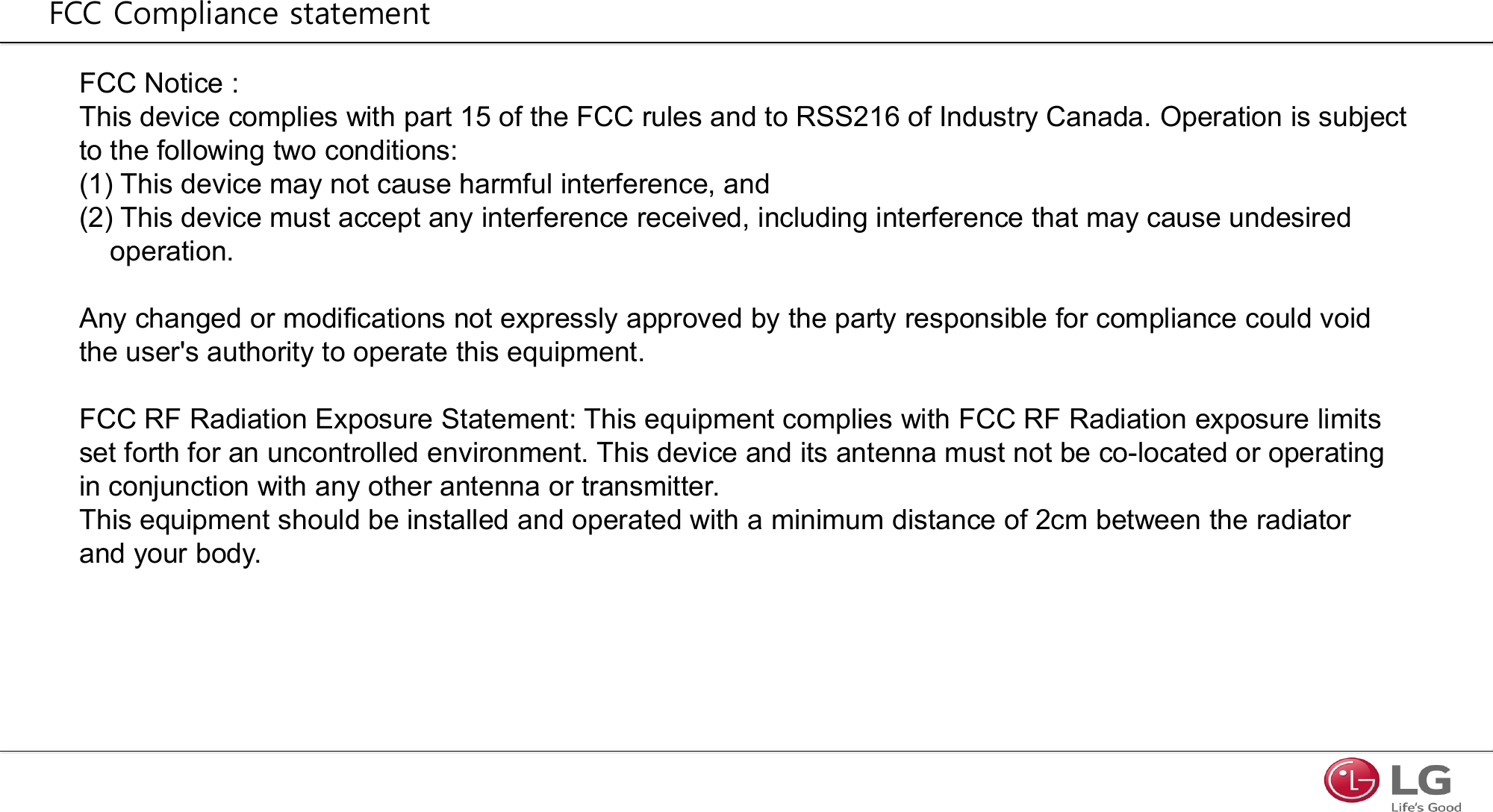 FCC Notice : This device complies with part 15 of the FCC rules and to RSS216 of Industry Canada. Operation is subject to the following two conditions:(1) This device may not cause harmful interference, and(2) This device must accept any interference received, including interference that may cause undesired operation.Any changed or modifications not expressly approved by the party responsible for compliance could void the user&apos;s authority to operate this equipment.FCC RF Radiation Exposure Statement: This equipment complies with FCC RF Radiation exposure limits set forth for an uncontrolled environment. This device and its antenna must not be co-located or operating in conjunction with any other antenna or transmitter.This equipment should be installed and operated with a minimum distance of 2cm between the radiator and your body.FCC Compliance statement