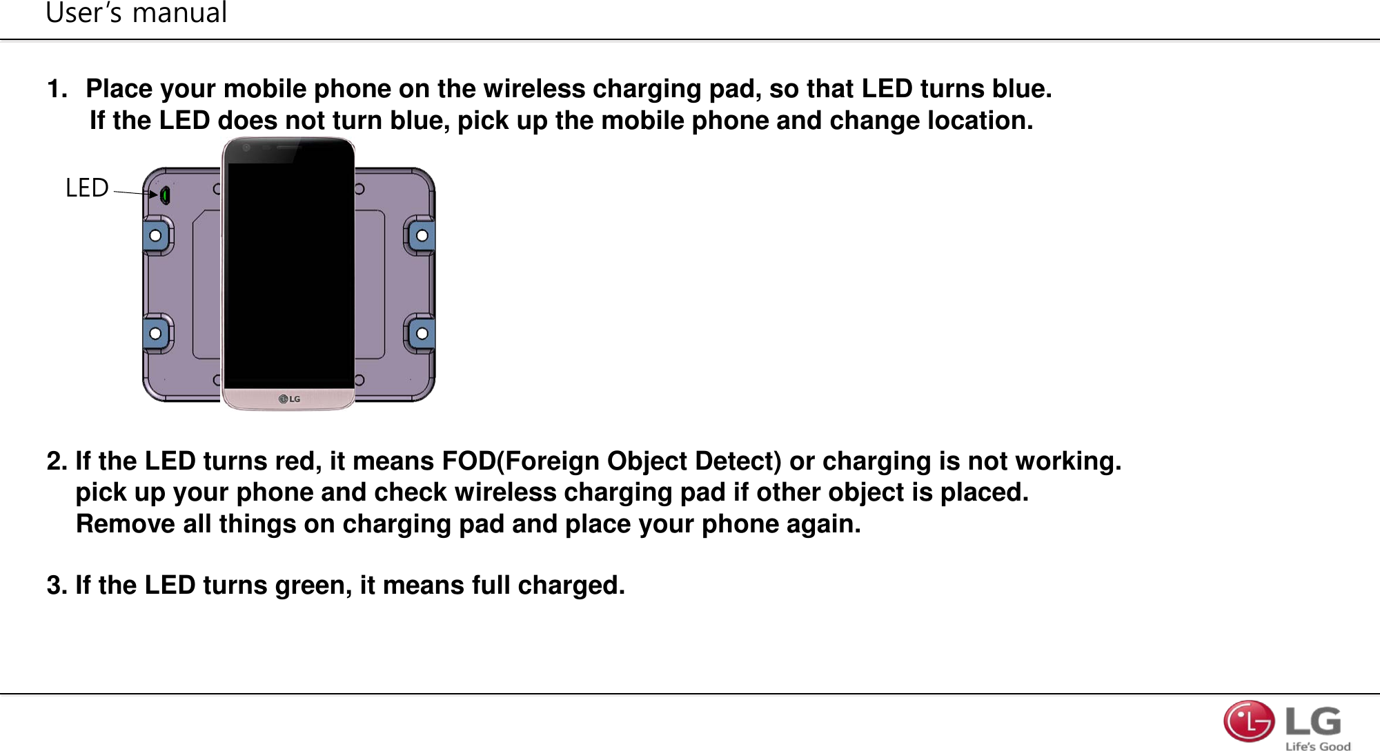 1. Place your mobile phone on the wireless charging pad, so that LED turns blue.        If the LED does not turn blue, pick up the mobile phone and change location.               2. If the LED turns red, it means FOD(Foreign Object Detect) or charging is not working.      pick up your phone and check wireless charging pad if other object is placed.     Remove all things on charging pad and place your phone again.  3. If the LED turns green, it means full charged.         User’s manual LED 